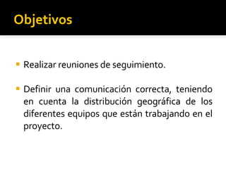 Objetivos Realizar reuniones de seguimiento. Definir una comunicación correcta, teniendo en cuenta la distribución geográfica de los diferentes equipos que están trabajando en el proyecto. 