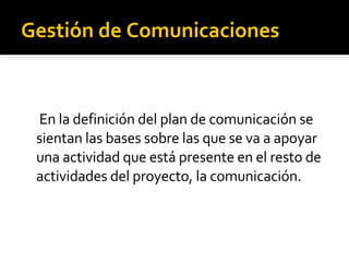 Gestión de Comunicaciones   En la definición del plan de comunicación se sientan las bases sobre las que se va a apoyar una actividad que está presente en el resto de actividades del proyecto, la comunicación. 