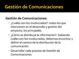 Gestión de Comunicaciones Gestión de Comunicaciones: ¿Cuáles son los involucrados?: todos los que intervienen en el desarrollo y gestión del proyecto, los principales. ¿Cómo se distribuye la información?: Sabiendo cuáles son los involucrados, debemos encontrar y definir el camino de la distribución de la comunicación. Desarrollar cada proceso de Gestión de Comunicaciones 