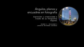 Expresión y creatividad a
través de la fotografía
digital
Unidad 1 – Actividad 1
Leonardo Hernández Cárdenas
Ángulos, planos y
encuadres en fotografía
 