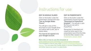 Instructions for use
EDIT IN POWERPOINT®
Click on the button under the
presentation preview that says
"Download as PowerPoint
template". You will get a .pptx
file that you can edit in
PowerPoint.
Remember to download and
install the fonts used in this
presentation (you’ll find the links
to the font files needed in the
Presentation design slide)
EDIT IN GOOGLE SLIDES
Click on the button under the
presentation preview that says
"Use as Google Slides
Theme".
You will get a copy of this
document on your Google Drive
and will be able to edit, add or
delete slides.
You have to be signed in to
your Google account.
More info on how to use this template at
www.slidescarnival.com/help-use-presentation-template
This template is free to use under Creative Commons Attribution
license. You can keep the Credits slide or mention SlidesCarnival
and other resources used in a slide footer.
2
 