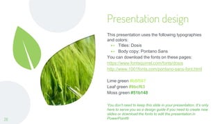 Presentation design
This presentation uses the following typographies
and colors:
⊷ Titles: Dosis
⊷ Body copy: Pontano Sans
You can download the fonts on these pages:
https://www.fontsquirrel.com/fonts/dosis
http://www.1001fonts.com/pontano-sans-font.html
Lime green #b8f567
Leaf green #9bcf63
Moss green #51b148
You don’t need to keep this slide in your presentation. It’s only
here to serve you as a design guide if you need to create new
slides or download the fonts to edit the presentation in
PowerPoint®
26
 