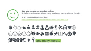 Now you can use any emoji as an icon!
And of course it resizes without losing quality and you can change the color.
How? Follow Google instructions
https://twitter.com/googledocs/status/730087240156643328
✋👆👉👍👤👦👧👨👩👪💃🏃💑❤😂
😉😋😒😭👶😸🐟🍒🍔💣📌📖🔨🎃🎈
🎨🏈🏰🌏🔌🔑 and many more...
😉
28
 