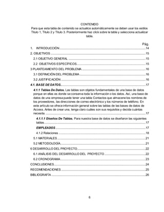 6
CONTENIDO
Para que esta tabla de contenido se actualice automáticamente se deben usar los estilos
Titulo 1, Titulo 2 y Titulo 3. Posteriormente haz click sobre la tabla y selecciona actualizar
tabla.
Pág.
1. INTRODUCCIÓN...........................................................................................................14
2. OBJETIVOS ......................................................................................................................15
2.1 OBJETIVO GENERAL ................................................................................................15
2.2 OBJETIVOS ESPECÍFICOS......................................................................................15
3 PLANTEAMIENTO DEL PROBLEMA ...............................................................................16
3.1 DEFINICIÓN DEL PROBLEMA ..................................................................................16
3.2 JUSTIFICACIÓN .........................................................................................................16
4.1. BASE DE DATOS..........................................................................................................17
4.1.1 Tablas De Datos. Las tablas son objetos fundamentales de una base de datos
porque en ellas es donde se conserva toda la información o los datos. Así, una base de
datos de una empresa puede tener una tabla Contactos que almacene los nombres de
los proveedores, las direcciones de correo electrónico y los números de teléfono. En
este artículo se ofrece información general sobre las tablas de las bases de datos de
Access. Antes de crear una, tenga claro cuáles son sus requisitos y decida cuántas
necesita. ............................................................................................................................17
4.1.1.1 Diseños De Tablas. Para nuestra base de datos se diseñaron las siguientes
tablas..............................................................................................................................17
EMPLEADOS................................................................................................................17
4.1.2 Relaciones ............................................................................................................18
5.1 MATERIALES..............................................................................................................21
5.2 METODOLOGÍA..........................................................................................................21
6 DESARROLLO DEL PROYECTO.....................................................................................22
6.1 ANÁLISIS DEL DESARROLLO DEL PROYECTO ...................................................22
6.2 CRONOGRAMA..........................................................................................................23
CONCLUSIONES..................................................................................................................24
RECOMENDACIONES .........................................................................................................25
BIBLIOGRAFÍA .....................................................................................................................26
 