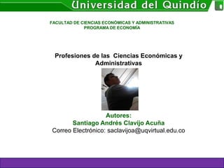 Profesiones de las Ciencias Económicas y
Administrativas
Autores:
Santiago Andrés Clavijo Acuña
Correo Electrónico: saclavijoa@uqvirtual.edu.co
FACULTAD DE CIENCIAS ECONÓMICAS Y ADMINISTRATIVAS
PROGRAMA DE ECONOMÍA
 