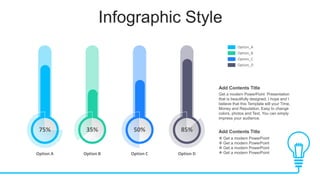 Infographic Style
85%
Option D
75%
Option A
35%
Option B
50%
Option C
Option_A
Option_B
Option_C
Option_D
Get a modern PowerPoint Presentation
that is beautifully designed. I hope and I
believe that this Template will your Time,
Money and Reputation. Easy to change
colors, photos and Text. You can simply
impress your audience.
Add Contents Title
 Get a modern PowerPoint
 Get a modern PowerPoint
 Get a modern PowerPoint
 Get a modern PowerPoint
Add Contents Title
 