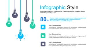 Infographic Style
Get a modern PowerPoint Presentation that is beautifully designed. I hope and I believe
that this Template will your Time.
80%
You can simply impress your audience and add a unique zing and
appeal to your Presentations. Get a modern PowerPoint
Presentation that is beautifully designed.
You can simply impress your audience and add a unique zing and appeal
to your Presentations. Easy to change colors, photos.
Your Contents Here
You can simply impress your audience and add a unique zing and appeal
to your Presentations. Easy to change colors, photos.
Your Contents Here
You can simply impress your audience and add a unique zing and appeal
to your Presentations. Easy to change colors, photos.
Your Contents Here
 