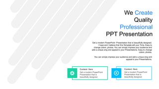 Content Here
Get a modern PowerPoint
Presentation that is
beautifully designed.
Content Here
Get a modern PowerPoint
Presentation that is
beautifully designed.
We Create
Quality
Professional
PPT Presentation
Get a modern PowerPoint Presentation that is beautifully designed.
I hope and I believe that this Template will your Time. Easy to
change colors, photos. You can simply impress your audience and
add a unique zing and appeal to your Presentations. Easy to change
colors, photos.
You can simply impress your audience and add a unique zing and
appeal to your Presentations.
 