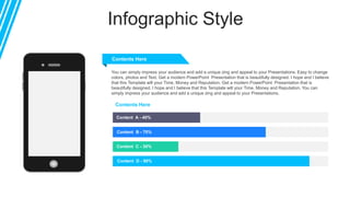 Infographic Style
Content A - 40%
Content B - 70%
Content C - 30%
Content D - 90%
Contents Here
Contents Here
You can simply impress your audience and add a unique zing and appeal to your Presentations. Easy to change
colors, photos and Text. Get a modern PowerPoint Presentation that is beautifully designed. I hope and I believe
that this Template will your Time, Money and Reputation. Get a modern PowerPoint Presentation that is
beautifully designed. I hope and I believe that this Template will your Time, Money and Reputation. You can
simply impress your audience and add a unique zing and appeal to your Presentations.
 