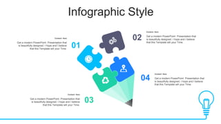 Infographic Style
01
02
03
04
Content Here
Get a modern PowerPoint Presentation that
is beautifully designed. I hope and I believe
that this Template will your Time.
Content Here
Get a modern PowerPoint Presentation that
is beautifully designed. I hope and I believe
that this Template will your Time.
Content Here
Get a modern PowerPoint Presentation that
is beautifully designed. I hope and I believe
that this Template will your Time.
Content Here
Get a modern PowerPoint Presentation that
is beautifully designed. I hope and I believe
that this Template will your Time.
 
