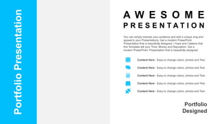 Portfolio
Presentation
You can simply impress your audience and add a unique zing and
appeal to your Presentations. Get a modern PowerPoint
Presentation that is beautifully designed. I hope and I believe that
this Template will your Time, Money and Reputation. Get a
modern PowerPoint Presentation that is beautifully designed.
Portfolio
Designed
Content Here : Easy to change colors, photos and Text.
Content Here : Easy to change colors, photos and Text.
Content Here : Easy to change colors, photos and Text.
Content Here : Easy to change colors, photos and Text.
Content Here : Easy to change colors, photos and Text.
A W E S O M E
P R E S E N T A T I O N
 