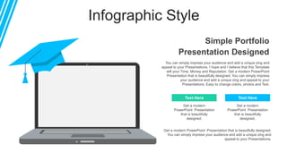 Infographic Style
You can simply impress your audience and add a unique zing and
appeal to your Presentations. I hope and I believe that this Template
will your Time, Money and Reputation. Get a modern PowerPoint
Presentation that is beautifully designed. You can simply impress
your audience and add a unique zing and appeal to your
Presentations. Easy to change colors, photos and Text.
Get a modern PowerPoint Presentation that is beautifully designed.
You can simply impress your audience and add a unique zing and
appeal to your Presentations.
Text Here Text Here
Simple Portfolio
Presentation Designed
Get a modern
PowerPoint Presentation
that is beautifully
designed.
Get a modern
PowerPoint Presentation
that is beautifully
designed.
 