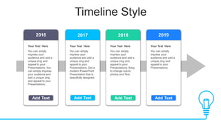 Add Text
Timeline Style
Add Text Add Text Add Text
Your Text Here
You can simply
impress your
audience and add a
unique zing and
appeal to your
Presentations. You
can simply impress
your audience and
add a unique zing
and appeal to your
Presentations.
Your Text Here
You can simply
impress your
audience and add a
unique zing and
appeal to your
Presentations. Easy
to change colors,
photos and Text.
Your Text Here
You can simply
impress your
audience and add a
unique zing and
appeal to your
Presentations.
2019
2018
2017
2016
Your Text Here
You can simply
impress your
audience and add a
unique zing and
appeal to your
Presentations. Get a
modern PowerPoint
Presentation that is
beautifully designed.
 