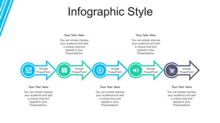 Infographic Style
Simple
PowerPoint
Simple
PowerPoint
Simple
PowerPoint
Simple
PowerPoint
Your Text Here
You can simply impress
your audience and add
a unique zing and
appeal to your
Presentations.
Your Text Here
You can simply impress
your audience and add
a unique zing and
appeal to your
Presentations.
Your Text Here
You can simply impress
your audience and add
a unique zing and
appeal to your
Presentations.
Your Text Here
You can simply impress
your audience and add
a unique zing and
appeal to your
Presentations.
Simple
PowerPoint
Your Text Here
You can simply impress
your audience and add
a unique zing and
appeal to your
Presentations
 