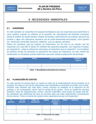 Página 13 de 17
PLAN DE PRUEBAS
(ID y Nombre del Plan)
Nombre de la empresa
Logotipo del
proyecto.
Logotipo de
la empresa
8. NECESIDADES AMBIENTALES
8.1. HARDWARE
En este apartado se especifican los equipos tecnológicos que son requeridos para poder llevar a
cabo nuestras pruebas de software en el proyecto, las necesidades del hardware comienzan
desde el análisis de requerimientos, diseños de pruebas, administración de pruebas, ejecución de
pruebas y algún otro dispositivo necesario que es parte fundamental del proyecto, como pueden
ser, impresoras, terminales bancarias, teléfonos, que son algunos ejemplos.
Debes de considerar que los equipos y/o dispositivos con los que no se cuentan, que tan
requeridos son, para ello te debes de contestar las siguientes preguntas: ¿Es requerido el equipo
y/o dispositivo?, ¿Urge la adquisición del equipo y/o dispositivo que es requerido?, con el objetivo
de justificar porque es necesario la adquisición del equipo y/o dispositivo, de esta manera los
involucrados en el proyecto podrán determinar que parte realiza la adquisición del hardware.
DISPOSITIVO MARCA CARACTERISTICAS ¿TENEMOS EL
EQUIPO?
Tabla 7: Necesidades ambientales de hardware.
8.2. PLANEACIÓN DE COSTOS
En esta sección es preciso tener en cuenta el costo de la implementación de las pruebas en el
proyecto. El costo es uno de los indicadores más importantes a considerar en el plan, por lo tanto,
mientras más eficiente sea esta labor, menos recursos se invertirán en la ejecución de las
pruebas y, por consiguiente, menor será la cuantía de los gastos. Toma en cuenta los recursos
humanos, costo de capacitaciones, cursos, insumos materiales; como puede ser papel, tinta etc.
Es importante que clasifiques los tipos de recursos para una mejor organización y presentación
de los mismos. Toma en cuenta los costos de las capacitaciones que son requeridas.
ID
RECURSO
TIPO DE
RECURSO
FORMA DE
ADQUISICIÓN
UNIDAD COSTO DE
RESURSO X
UNIDAD
HORAS CANTIDAD TOTAL
Tabla 8: Planeación de costos.
 
