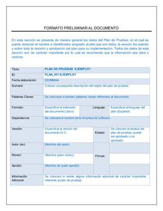 FORMATO PRELIMINAR AL DOCUMENTO
En esta sección se presenta de manera general los datos del Plan de Pruebas, en el cual se
puede observar el nombre e identificador asignado al plan que son datos, la versión, los autores
y sobre todo la revisión y aprobación del plan para su implementación. Todos los datos de esta
sección son de carácter importante por lo cual se recomienda que la información sea clara y
concisa.
Título: PLAN DE PRUEBAS EJEMPLO1
ID: PLAN_001-EJEMPLO1
Fecha elaboración: DD/MM/AA
Sumario Colocar una pequeña descripción del objeto del plan de pruebas.
Palabras Claves: Se colocaran si existen palabras claves referentes al documento.
Formato: Especificar la extensión
del documento (.docx)
Lenguaje: Especificar el lenguaje del
plan (Español)
Dependencia: Se colocara el nombre de la empresa de software.
Versión: Especificar la versión del
documento (0.1) Estado:
Se colocara el estatus del
plan de pruebas, puede
ser aprobado o no
aprobado
Autor (es): (Nombre del autor)
Firmas:Revisó: (Nombre quien reviso)
Aprobó: (Nombre de quien aprobó)
Información
Adicional:
Se colocara si existe alguna información adicional de carácter importante
referente al plan de pruebas.
 