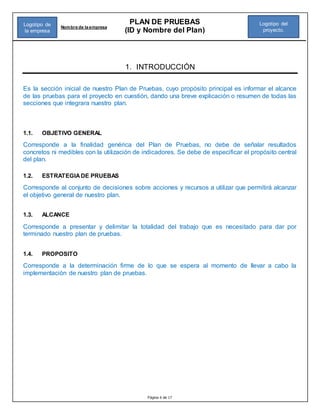 Página 6 de 17
PLAN DE PRUEBAS
(ID y Nombre del Plan)
Nombre de la empresa
Logotipo del
proyecto.
Logotipo de
la empresa
1. INTRODUCCIÓN
Es la sección inicial de nuestro Plan de Pruebas, cuyo propósito principal es informar el alcance
de las pruebas para el proyecto en cuestión, dando una breve explicación o resumen de todas las
secciones que integrara nuestro plan.
1.1. OBJETIVO GENERAL
Corresponde a la finalidad genérica del Plan de Pruebas, no debe de señalar resultados
concretos ni medibles con la utilización de indicadores. Se debe de especificar el propósito central
del plan.
1.2. ESTRATEGIADE PRUEBAS
Corresponde al conjunto de decisiones sobre acciones y recursos a utilizar que permitirá alcanzar
el objetivo general de nuestro plan.
1.3. ALCANCE
Corresponde a presentar y delimitar la totalidad del trabajo que es necesitado para dar por
terminado nuestro plan de pruebas.
1.4. PROPOSITO
Corresponde a la determinación firme de lo que se espera al momento de llevar a cabo la
implementación de nuestro plan de pruebas.
 