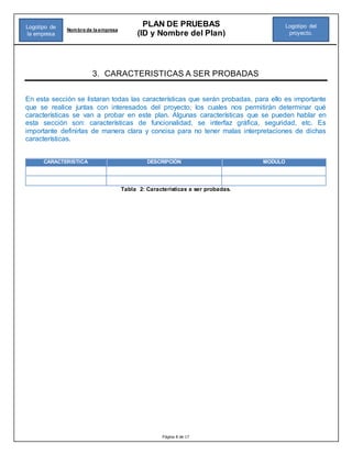 Página 8 de 17
PLAN DE PRUEBAS
(ID y Nombre del Plan)
Nombre de la empresa
Logotipo del
proyecto.
Logotipo de
la empresa
3. CARACTERISTICAS A SER PROBADAS
En esta sección se listaran todas las características que serán probadas, para ello es importante
que se realice juntas con interesados del proyecto, los cuales nos permitirán determinar qué
características se van a probar en este plan. Algunas características que se pueden hablar en
esta sección son: características de funcionalidad, se interfaz gráfica, seguridad, etc. Es
importante definirlas de manera clara y concisa para no tener malas interpretaciones de dichas
características.
CARACTERISTICA DESCRIPCIÓN MODULO
Tabla 2: Características a ser probadas.
 