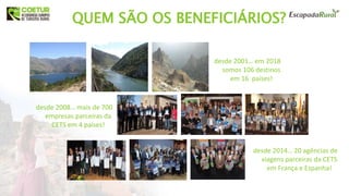 QUEM SÃO OS BENEFICIÁRIOS?
desde 2001… em 2018
somos 106 destinos
em 16 países!
desde 2008… mais de 700
empresas parceiras da
CETS em 4 países!
desde 2014… 20 agências de
viagens parceiras da CETS
em França e Espanha!
 