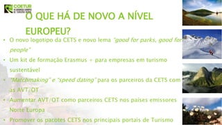 O QUE HÁ DE NOVO A NÍVEL
EUROPEU?
• O novo logotipo da CETS e novo lema “good for parks, good for
people”
• Um kit de formação Erasmus + para empresas em turismo
sustentável
• “Matchmaking” e “speed dating” para os parceiros da CETS com
as AVT/OT
• Aumentar AVT/OT como parceiros CETS nos países emissores
Norte Europa
• Promover os pacotes CETS nos principais portais de Turismo
 