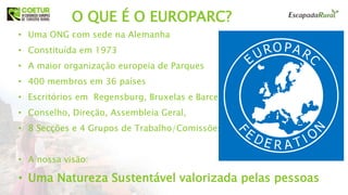 O QUE É O EUROPARC??
• Uma ONG com sede na Alemanha
• Constituída em 1973
• A maior organização europeia de Parques
• 400 membros em 36 países
• Escritórios em Regensburg, Bruxelas e Barcelona
• Conselho, Direção, Assembleia Geral,
• 8 Secções e 4 Grupos de Trabalho/Comissões
• A nossa visão:
• Uma Natureza Sustentável valorizada pelas pessoas
 