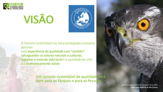 VISÃO
Um turismo sustentável de qualidade será
bom para os Parques e para as Pessoas
Belovezhskaya Pushcha National Park (BO)
Keen eyes looking to the future
O Turismo Sustentável nas áreas protegidas europeias
permite:
uma experiência de qualidade com “sentido”,
salvaguardar os valores naturais e culturais,
suportar o meio de vida local e a qualidade de vida
e é economicamente viável.
 