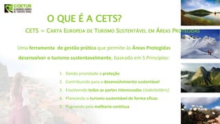 Uma ferramenta de gestão prática que permite às Áreas Protegidas
desenvolver o turismo sustentavelmente, baseado em 5 Princípios:
O QUE É A CETS?
1. Dando prioridade à proteção
2. Contribuindo para o desenvolvimento sustentável
3. Envolvendo todas as partes interessadas (stakeholders)
4. Planeando o turismo sustentável de forma eficaz
5. Pugnando pela melhoria contínua
CETS = CARTA EUROPEIA DE TURISMO SUSTENTÁVEL EM ÁREAS PROTEGIDAS
 