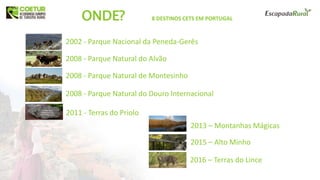 8 DESTINOS CETS EM PORTUGALONDE?
2002 - Parque Nacional da Peneda-Gerês
2008 - Parque Natural do Alvão
2008 - Parque Natural de Montesinho
2008 - Parque Natural do Douro Internacional
2011 - Terras do Priolo
2013 – Montanhas Mágicas
2015 – Alto Minho
2016 – Terras do Lince
 