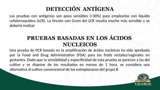 DETECCIÓN ANTÍGENA
Las pruebas con antígenos son poco sensibles (<30%) para emplearlas con líquido
cefalorraquídeo (LCR). La tinción con Gram del LCR resulta mucho más sensible y se
debería realizar
PRUEBAS BASADAS EN LOS ÁCIDOS
NUCLEICOS
Una prueba de PCR basada en la amplificación de ácidos nucleicos ha sido aprobada
por la Food and Drug Administration (FDA) para los frotis rectales/vaginales en
gestantes. Dado que la sensibilidad y especificidad de esta prueba se parecen a las del
cultivo y se dispone de los resultados en menos de 1 hora, se considera una
alternativa al cultivo convencional de los estreptococos del grupo B
 