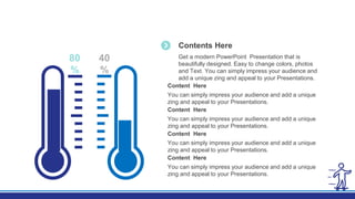 Content Here
You can simply impress your audience and add a unique
zing and appeal to your Presentations.
Content Here
You can simply impress your audience and add a unique
zing and appeal to your Presentations.
Content Here
You can simply impress your audience and add a unique
zing and appeal to your Presentations.
Content Here
You can simply impress your audience and add a unique
zing and appeal to your Presentations.
Contents Here
Get a modern PowerPoint Presentation that is
beautifully designed. Easy to change colors, photos
and Text. You can simply impress your audience and
add a unique zing and appeal to your Presentations.
80
%
40
%
 