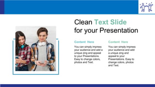 Content Here
You can simply impress
your audience and add a
unique zing and appeal
to your Presentations.
Easy to change colors,
photos and Text.
Content Here
You can simply impress
your audience and add
a unique zing and
appeal to your
Presentations. Easy to
change colors, photos
and Text.
Clean Text Slide
for your Presentation
 