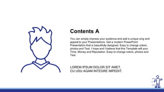 You can simply impress your audience and add a unique zing and
appeal to your Presentations. Get a modern PowerPoint
Presentation that is beautifully designed. Easy to change colors,
photos and Text. I hope and I believe that this Template will your
Time, Money and Reputation. Easy to change colors, photos and
Text.
Contents A
LOREM IPSUM DOLOR SIT AMET,
CU USU AGAM INTEGRE IMPEDIT.
 