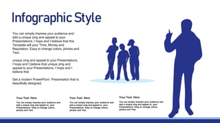 Infographic Style
You can simply impress your audience and
add a unique zing and appeal to your
Presentations. Easy to change colors,
photos and Text.
Your Text Here
You can simply impress your audience and
add a unique zing and appeal to your
Presentations. I hope and I believe that this
Template will your Time, Money and
Reputation. Easy to change colors, photos and
Text.
unique zing and appeal to your Presentations.
I hope and I believe that unique zing and
appeal to your Presentations. I hope and I
believe that
Get a modern PowerPoint Presentation that is
beautifully designed.
You can simply impress your audience and
add a unique zing and appeal to your
Presentations. Easy to change colors,
photos and Text.
Your Text Here
You can simply impress your audience and
add a unique zing and appeal to your
Presentations. Easy to change colors,
photos and Text.
Your Text Here
 