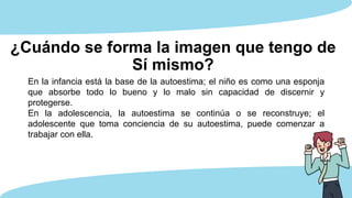 ¿Cuándo se forma la imagen que tengo de
Sí mismo?
En la infancia está la base de la autoestima; el niño es como una esponja
que absorbe todo lo bueno y lo malo sin capacidad de discernir y
protegerse.
En la adolescencia, la autoestima se continúa o se reconstruye; el
adolescente que toma conciencia de su autoestima, puede comenzar a
trabajar con ella.
 