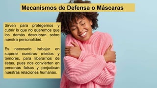 Sirven para protegernos y
cubrir lo que no queremos que
los demás descubran sobre
nuestra personalidad.
Es necesario trabajar en
superar nuestros miedos y
temores, para liberarnos de
éstas, pues nos convierten en
personas falsas y perjudican
nuestras relaciones humanas.
Mecanismos de Defensa o Máscaras
 