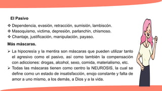 El Pasivo
 Dependencia, evasión, retracción, sumisión, lambiscón.
 Masoquismo, victima, depresión, parlanchin, chismoso.
 Chantaje, justificación, manipulación, payaso.
Más máscaras.
 La hipocresía y la mentira son máscaras que pueden utilizar tanto
el agresivo como el pasivo, así como también la compensación
con adicciones: drogas, alcohol, sexo, comida, materialismo, etc.
 Todas las máscaras tienen como centro la NEUROSIS, la cual se
define como un estado de insatisfacción, enojo constante y falta de
amor a uno mismo, a los demás, a Dios y a la vida.
 