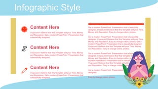 Infographic Style
Content Here
I hope and I believe that this Template will your Time, Money
and Reputation. Get a modern PowerPoint Presentation that
is beautifully designed.
Content Here
I hope and I believe that this Template will your Time, Money
and Reputation. Get a modern PowerPoint Presentation that
is beautifully designed.
Get a modern PowerPoint Presentation that is beautifully
designed. I hope and I believe that this Template will your Time,
Money and Reputation. Easy to change colors, photos.
Get a modern PowerPoint Presentation that is beautifully
designed. I hope and I believe that this Template will your Time,
Money and Reputation. Easy to change colors, photos. Get a
modern PowerPoint Presentation that is beautifully designed.
I hope and I believe that this Template will your Time, Money
and Reputation. Easy to change colors, photos.
Get a modern PowerPoint Presentation that is beautifully
designed. I hope and I believe that this Template will your Time,
Money and Reputation. Easy to change colors, photos. Get a
modern PowerPoint Presentation that is beautifully designed.
I hope and I believe that this Template will your Time, Money
and Reputation. Easy to change colors, photos.
Get a modern PowerPoint Presentation that is beautifully
designed.
Easy to change colors, photos.
Content Here
I hope and I believe that this Template will your Time, Money
and Reputation. Get a modern PowerPoint Presentation that
is beautifully designed.
 