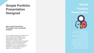You can simply impress your audience and
add a unique zing and appeal to your
Presentations. Easy to change colors,
photos and Text. Get a modern
PowerPoint Presentation that is beautifully
designed. I hope and I believe that this
Template will your Time, Money and
Reputation. You can simply impress your
audience and add a unique zing and
appeal to your Presentations.
Simple Portfolio
Presentation
Designed
You can simply impress your
audience and add a unique zing
and appeal to your
Presentations. Easy to change
colors, photos and Text. Get a
modern PowerPoint
Presentation that is beautifully
designed. I hope and I believe
that this Template will your Time,
Money and Reputation. You can
simply impress your audience
and add a unique zing and
appeal to your Presentations.
Simple
Portfolio
Presentation
Get a modern PowerPoint
Presentation that is beautifully
designed.
 