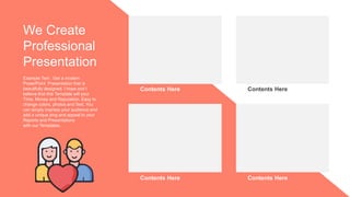 Contents Here Contents Here
Contents Here Contents Here
Example Text : Get a modern
PowerPoint Presentation that is
beautifully designed. I hope and I
believe that this Template will your
Time, Money and Reputation. Easy to
change colors, photos and Text. You
can simply impress your audience and
add a unique zing and appeal to your
Reports and Presentations
with our Templates.
We Create
Professional
Presentation
 