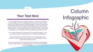 Column
Infographic
You can simply impress your audience and add a unique zing and appeal to
your Presentations. Easy to change colors, photos and Text. Get a modern
PowerPoint Presentation that is beautifully designed. I hope and I believe that
this Template will your Time, Money and Reputation. Easy to change colors,
photos and Text. I hope and I believe that this Template will your Time, Money
and Reputation. You can simply impress your audience and add a unique zing
and appeal to your Presentations. Easy to change colors, photos and Text.
Get a modern PowerPoint Presentation that is beautifully designed. I hope
and I believe that this Template will your Time, Money and Reputation.
Easy to change colors, photos and Text. You can simply impress your
audience and add a unique zing and appeal to your Presentations. Easy to
change colors, photos and Text.
I hope and I believe that this Template will your Time, Money and Reputation.
You can simply impress your audience and add a unique zing and appeal to
your Presentations.
Your Text Here
 