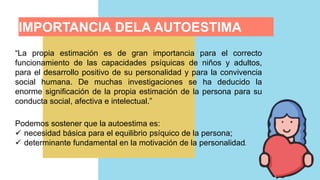 “La propia estimación es de gran importancia para el correcto
funcionamiento de las capacidades psíquicas de niños y adultos,
para el desarrollo positivo de su personalidad y para la convivencia
social humana. De muchas investigaciones se ha deducido la
enorme significación de la propia estimación de la persona para su
conducta social, afectiva e intelectual.”
Podemos sostener que la autoestima es:
 necesidad básica para el equilibrio psíquico de la persona;
 determinante fundamental en la motivación de la personalidad.
IMPORTANCIA DELA AUTOESTIMA
 