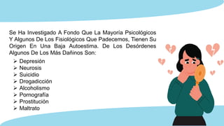 Se Ha Investigado A Fondo Que La Mayoría Psicológicos
Y Algunos De Los Fisiológicos Que Padecemos, Tienen Su
Origen En Una Baja Autoestima. De Los Desórdenes
Algunos De Los Más Dañinos Son:
 Depresión
 Neurosis
 Suicidio
 Drogadicción
 Alcoholismo
 Pornografía
 Prostitución
 Maltrato
 