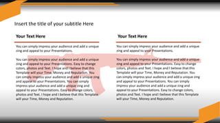 Insert the title of your subtitle Here
Your Text Here
You can simply impress your audience and add a unique
zing and appeal to your Presentations.
You can simply impress your audience and add a unique
zing and appeal to your Presentations. Easy to change
colors, photos and Text. I hope and I believe that this
Template will your Time, Money and Reputation. You
can simply impress your audience and add a unique zing
and appeal to your Presentations. You can simply
impress your audience and add a unique zing and
appeal to your Presentations. Easy to change colors,
photos and Text. I hope and I believe that this Template
will your Time, Money and Reputation.
Your Text Here
You can simply impress your audience and add a unique
zing and appeal to your Presentations.
You can simply impress your audience and add a unique
zing and appeal to your Presentations. Easy to change
colors, photos and Text. I hope and I believe that this
Template will your Time, Money and Reputation. You
can simply impress your audience and add a unique zing
and appeal to your Presentations. You can simply
impress your audience and add a unique zing and
appeal to your Presentations. Easy to change colors,
photos and Text. I hope and I believe that this Template
will your Time, Money and Reputation.
 