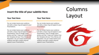 Columns
Layout
Insert the title of your subtitle Here
Your Text Here
You can simply impress your audience
and add a unique zing and appeal to your
Presentations.
You can simply impress your audience
and add a unique zing and appeal to your
Presentations. Easy to change colors,
photos and Text. I hope and I believe that
this Template will your Time, Money and
Reputation. You can simply impress your
audience and add a unique zing and
appeal to your Presentations.
Your Text Here
You can simply impress your audience
and add a unique zing and appeal to your
Presentations.
You can simply impress your audience
and add a unique zing and appeal to your
Presentations. Easy to change colors,
photos and Text. I hope and I believe that
this Template will your Time, Money and
Reputation. You can simply impress your
audience and add a unique zing and
appeal to your Presentations.
 
