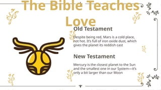 The Bible Teaches
Love
Despite being red, Mars is a cold place,
not hot. It’s full of iron oxide dust, which
gives the planet its reddish cast
Mercury is the closest planet to the Sun
and the smallest one in our System—it’s
only a bit larger than our Moon
Old Testament
New Testament
 
