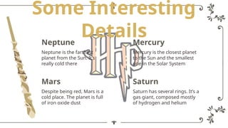 Some Interesting
Details
Mercury
Mercury is the closest planet
to the Sun and the smallest
one in the Solar System
Neptune
Neptune is the farthest
planet from the Sun. It’s
really cold there
Saturn
Saturn has several rings. It’s a
gas giant, composed mostly
of hydrogen and helium
Mars
Despite being red, Mars is a
cold place. The planet is full
of iron oxide dust
 