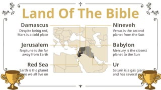 Land Of The Bible
Nineveh
Venus is the second
planet from the Sun
Damascus
Despite being red,
Mars is a cold place
Babylon
Mercury is the closest
planet to the Sun
Jerusalem
Neptune is the far
away from Earth
Ur
Saturn is a gas giant
and has several rings
Red Sea
Earth is the planet
where we all live on
 