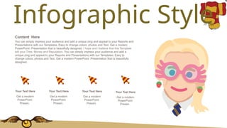 Infographic Style
You can simply impress your audience and add a unique zing and appeal to your Reports and
Presentations with our Templates. Easy to change colors, photos and Text. Get a modern
PowerPoint Presentation that is beautifully designed. I hope and I believe that this Template
will your Time, Money and Reputation. You can simply impress your audience and add a
unique zing and appeal to your Reports and Presentations with our Templates. Easy to
change colors, photos and Text. Get a modern PowerPoint Presentation that is beautifully
designed.
Content Here
Get a modern
PowerPoint
Presen.
Your Text Here
Get a modern
PowerPoint
Presen.
Your Text Here
Get a modern
PowerPoint
Presen.
Your Text Here
Get a modern
PowerPoint
Presen.
Your Text Here
 