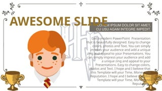 LOREM IPSUM DOLOR SIT AMET,
CU USU AGAM INTEGRE IMPEDIT.
LOREM IPSUM DOLOR SIT AMET,
CU USU AGAM INTEGRE IMPEDIT.
Get a modern PowerPoint Presentation
that is beautifully designed. Easy to change
colors, photos and Text. You can simply
impress your audience and add a unique
zing and appeal to your Presentations. You
can simply impress your audience and add
a unique zing and appeal to your
Presentations. Easy to change colors,
photos and Text. I hope and I believe that
this Template will your Time, Money and
Reputation. I hope and I believe that this
Template will your Time, Money and
Reputation.
AWESOME SLIDE
 