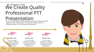 ● Infographic Style
Content Here
You can simply
impress your audience
and add a unique zing
and appeal to your
Presentations.
Content Here
You can simply
impress your audience
and add a unique zing
and appeal to your
Presentations.
Content Here
You can simply
impress your audience
and add a unique zing
and appeal to your
Presentations.
You can simply impress your audience and add a unique zing and
appeal to your Presentations. I hope and I believe that this
Template will your Time, Money and Reputation.
We Create Quality
Professional PTT
Presentation
 